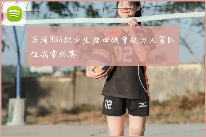 周琦NBA职业生涯回顾曾效力火箭队征战常规赛