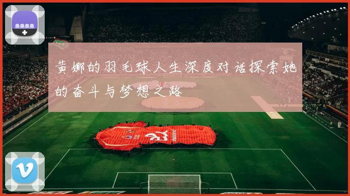 黄娜的羽毛球人生深度对话探索她的奋斗与梦想之路