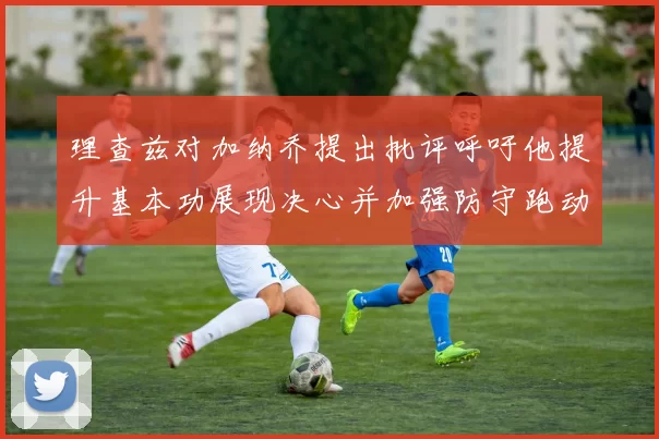 理查兹对加纳乔提出批评呼吁他提升基本功展现决心并加强防守跑动能力