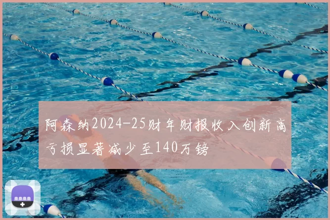 阿森纳2024-25财年财报收入创新高亏损显著减少至140万镑