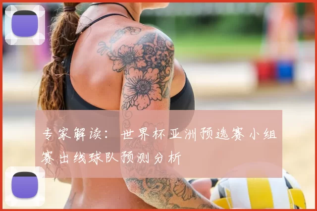 专家解读：世界杯亚洲预选赛小组赛出线球队预测分析