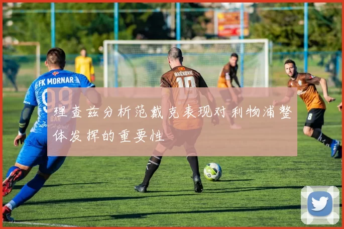 理查兹分析范戴克表现对利物浦整体发挥的重要性