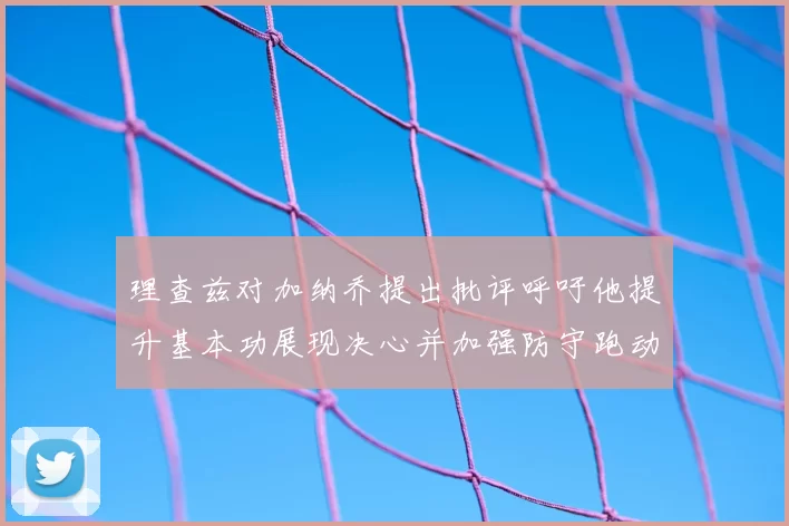理查兹对加纳乔提出批评呼吁他提升基本功展现决心并加强防守跑动能力
