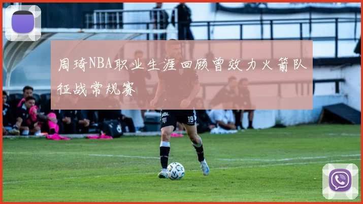 周琦NBA职业生涯回顾曾效力火箭队征战常规赛