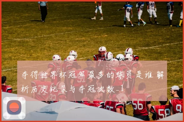 夺得世界杯冠军最多的球员是谁 解析历史纪录与夺冠次数_1