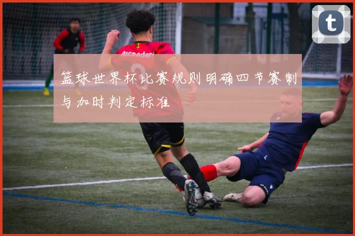 篮球世界杯比赛规则明确四节赛制与加时判定标准