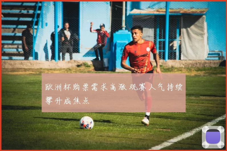 欧洲杯购票需求高涨 观赛人气持续攀升成焦点