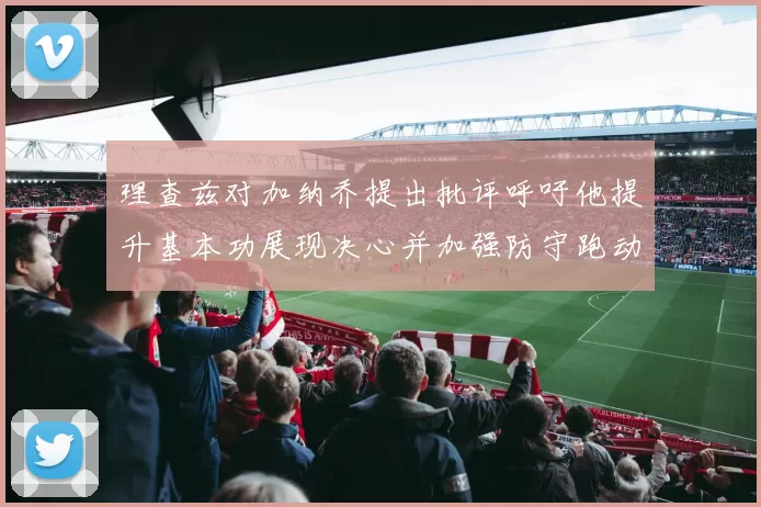 理查兹对加纳乔提出批评呼吁他提升基本功展现决心并加强防守跑动能力