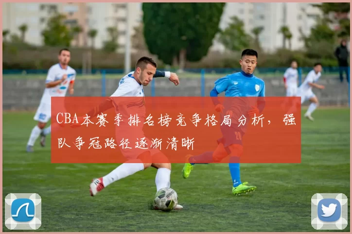 CBA本赛季排名榜竞争格局分析，强队争冠路径逐渐清晰