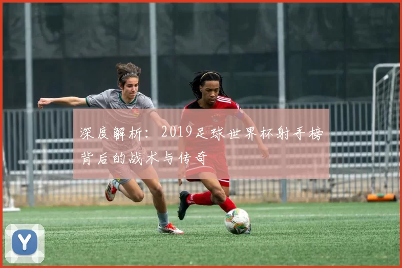 深度解析：2019足球世界杯射手榜背后的战术与传奇