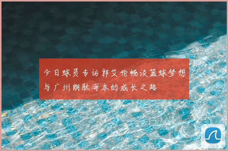 今日球员专访郭艾伦畅谈篮球梦想与广州朗肽海本的成长之路