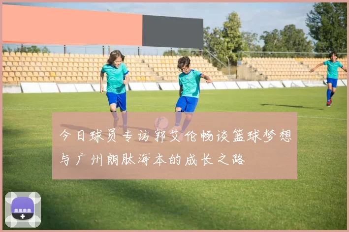 今日球员专访郭艾伦畅谈篮球梦想与广州朗肽海本的成长之路