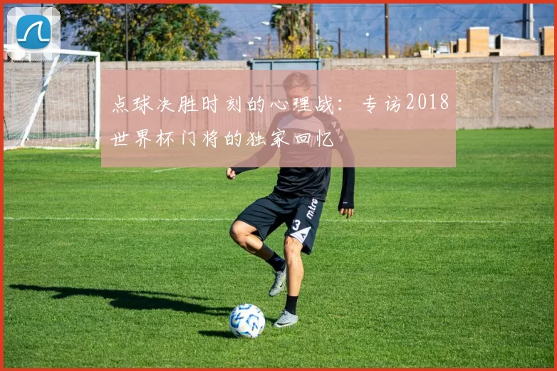 点球决胜时刻的心理战:专访2018世界杯门将的独家回忆