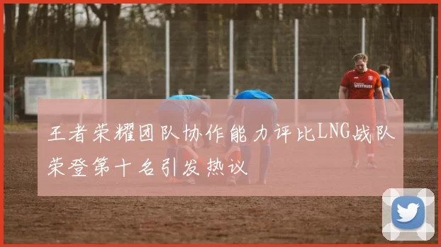 王者荣耀团队协作能力评比LNG战队荣登第十名引发热议