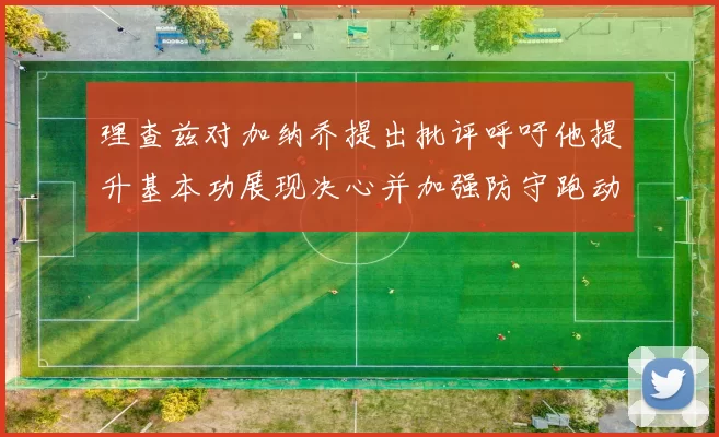 理查兹对加纳乔提出批评呼吁他提升基本功展现决心并加强防守跑动能力