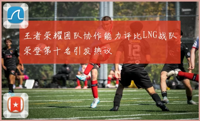 王者荣耀团队协作能力评比LNG战队荣登第十名引发热议
