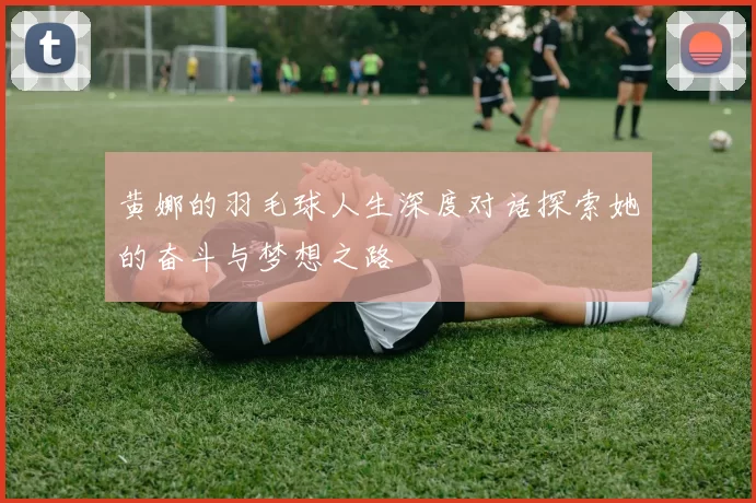 黄娜的羽毛球人生深度对话探索她的奋斗与梦想之路