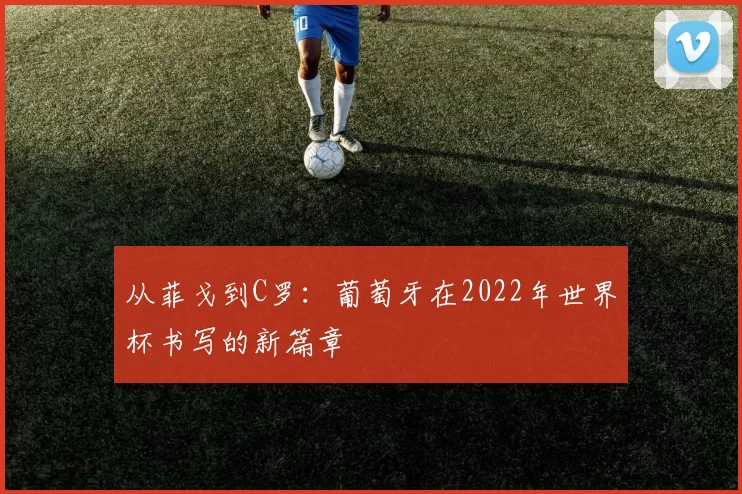 从菲戈到C罗:葡萄牙在2022年世界杯书写的新篇章