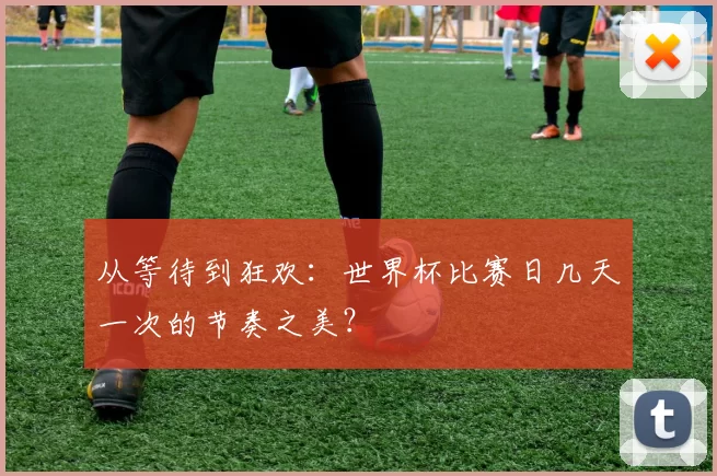 从等待到狂欢:世界杯比赛日几天一次的节奏之美?