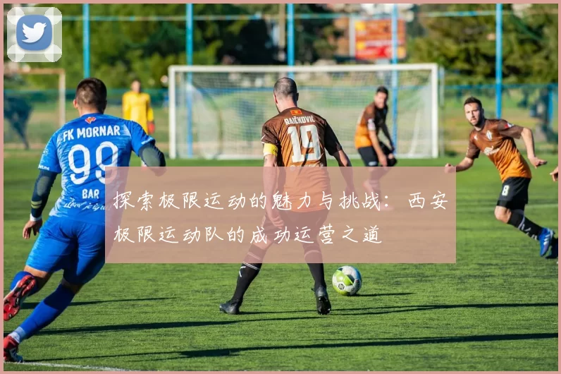 探索极限运动的魅力与挑战:西安极限运动队的成功运营之道
