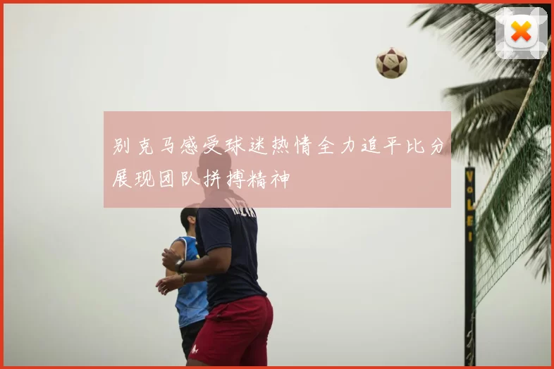 别克马感受球迷热情全力追平比分展现团队拼搏精神