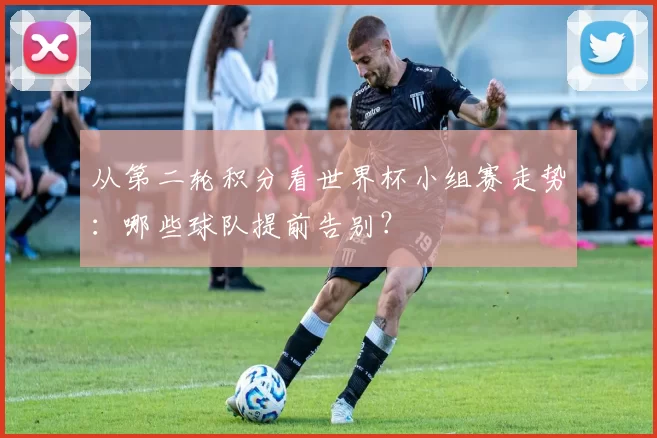 从第二轮积分看世界杯小组赛走势：哪些球队提前告别？