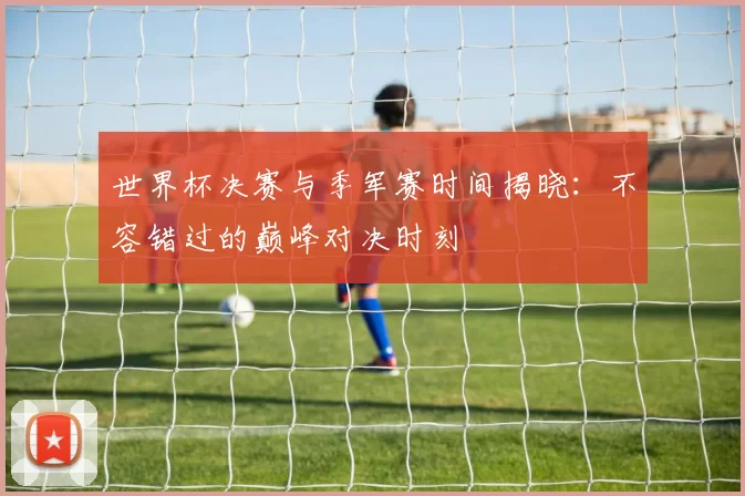 世界杯决赛与季军赛时间揭晓:不容错过的巅峰对决时刻