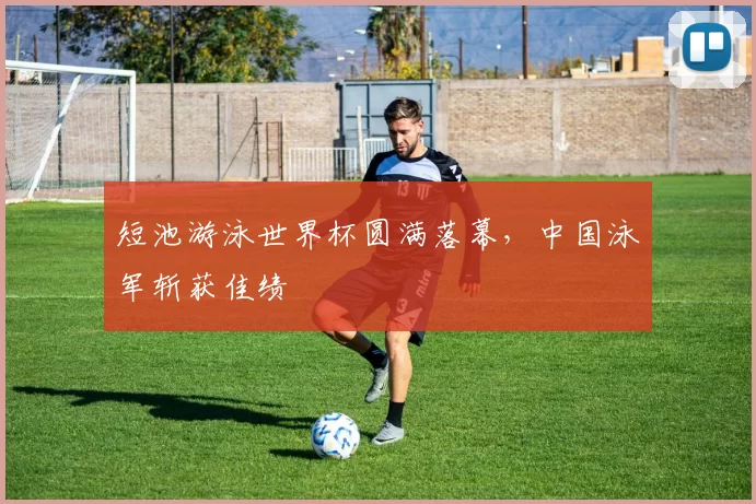 短池游泳世界杯圆满落幕，中国泳军斩获佳绩