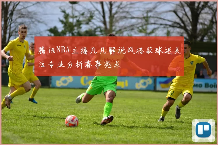 腾讯NBA主播凡凡解说风格获球迷关注专业分析赛事亮点
