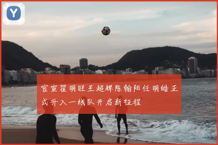 官宣翟明旺王超辉陈翰阳任明皓正式升入一线队开启新征程