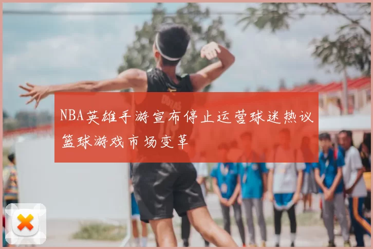 NBA英雄手游宣布停止运营球迷热议篮球游戏市场变革