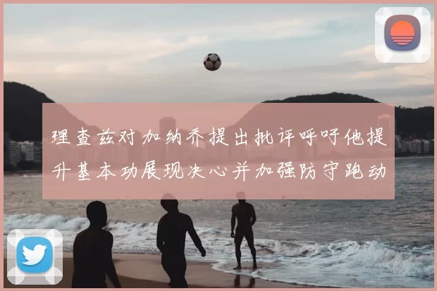 理查兹对加纳乔提出批评呼吁他提升基本功展现决心并加强防守跑动能力