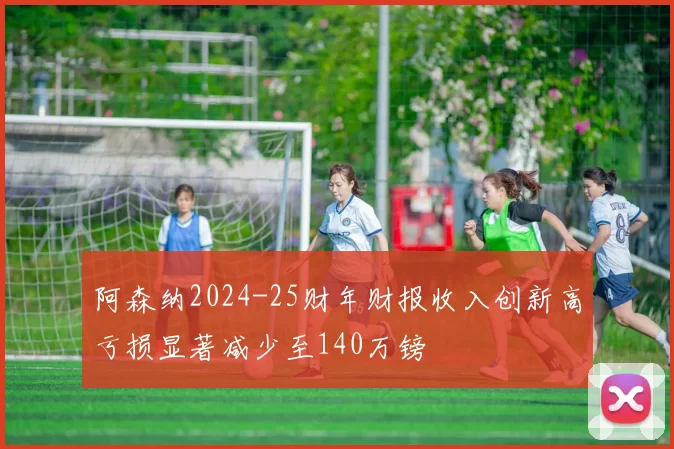 阿森纳2024-25财年财报收入创新高亏损显著减少至140万镑