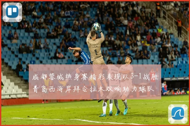 成都蓉城热身赛精彩表现以3-1战胜青岛西海岸拜合拉木双响助力球队胜利