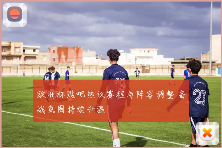 欧洲杯贴吧热议赛程与阵容调整 备战氛围持续升温