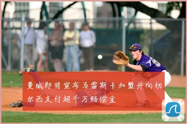 曼城即将宣布马雷斯卡加盟并向切尔西支付超千万赔偿金