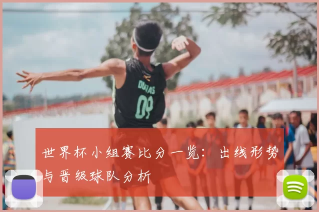 世界杯小组赛比分一览：出线形势与晋级球队分析