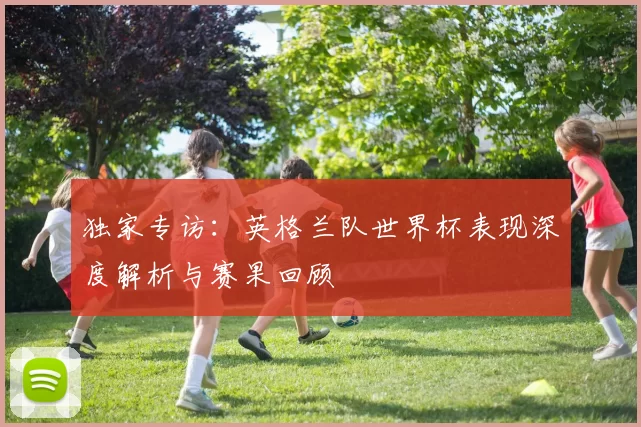 独家专访：英格兰队世界杯表现深度解析与赛果回顾