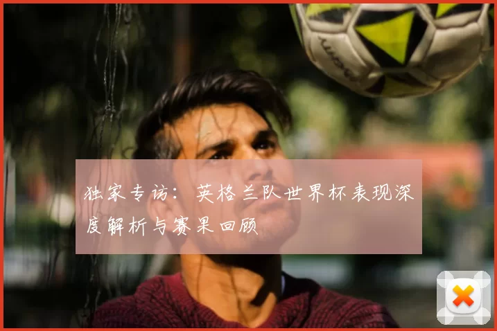 独家专访：英格兰队世界杯表现深度解析与赛果回顾