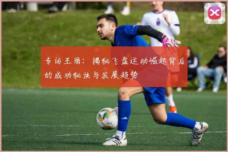 专访王丽:揭秘飞盘运动崛起背后的成功秘诀与发展趋势