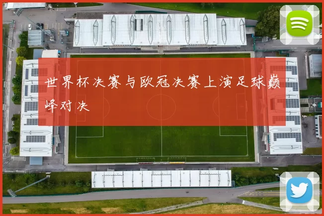 世界杯决赛与欧冠决赛上演足球巅峰对决