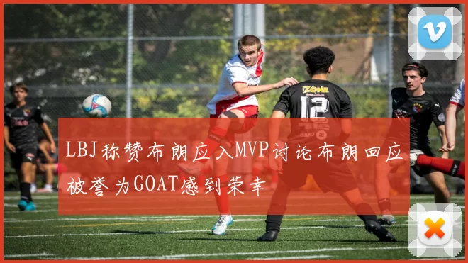 LBJ称赞布朗应入MVP讨论布朗回应被誉为GOAT感到荣幸