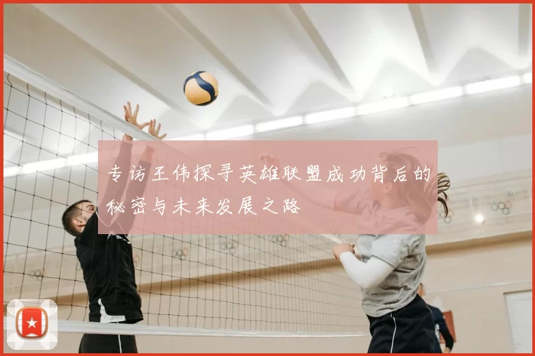 专访王伟探寻英雄联盟成功背后的秘密与未来发展之路