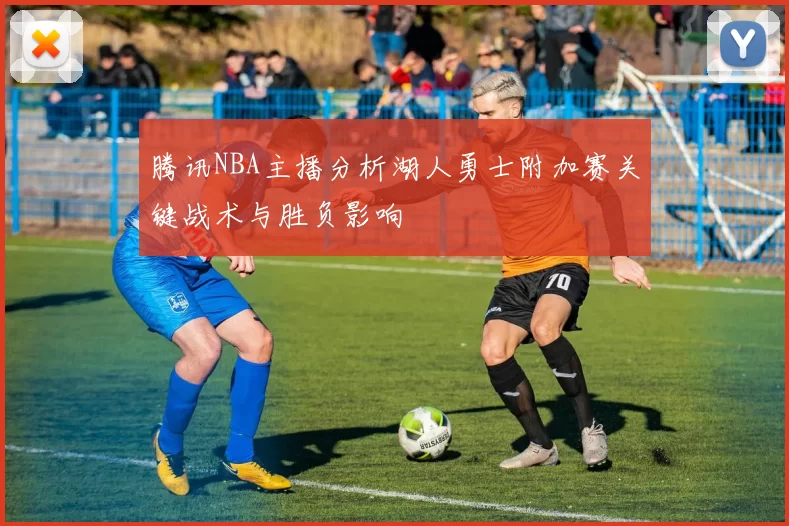 腾讯NBA主播分析湖人勇士附加赛关键战术与胜负影响