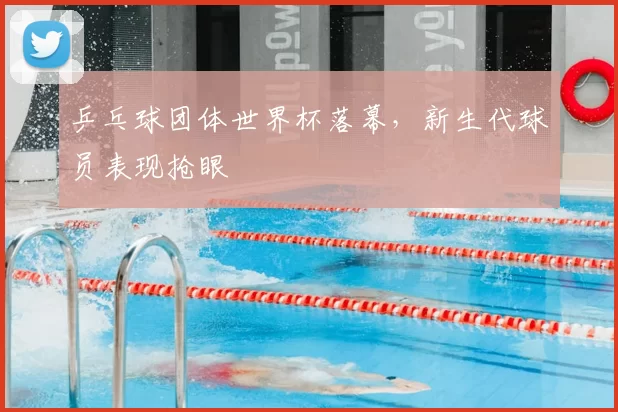 乒乓球团体世界杯落幕，新生代球员表现抢眼
