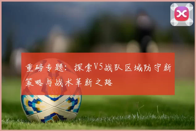 重磅专题：探索V5战队区域防守新策略与战术革新之路