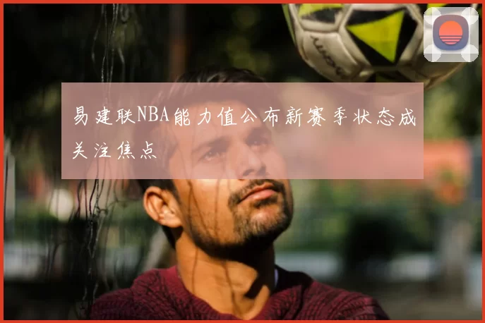 易建联NBA能力值公布新赛季状态成关注焦点