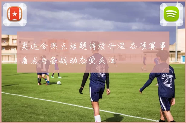 奥运会热点话题持续升温 各项赛事看点与备战动态受关注
