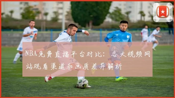 NBA免费直播平台对比：各大视频网站观看渠道和画质差异解析