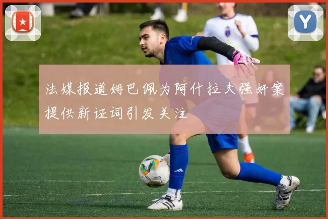 法媒报道姆巴佩为阿什拉夫强奸案提供新证词引发关注